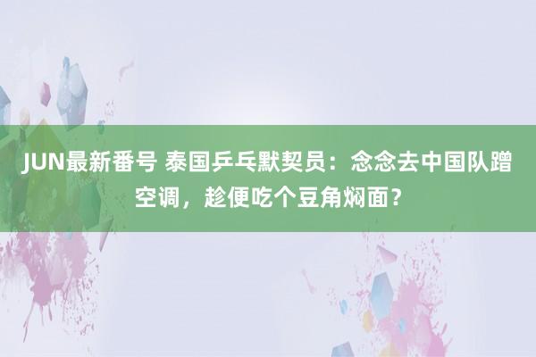 JUN最新番号 泰国乒乓默契员：念念去中国队蹭空调，趁便吃个豆角焖面？