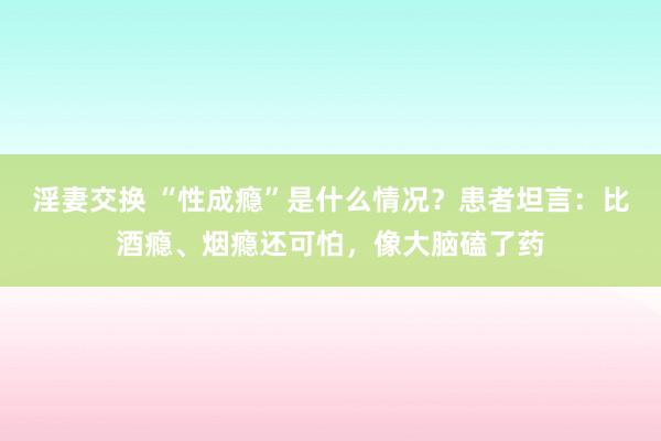 淫妻交换 “性成瘾”是什么情况？患者坦言：比酒瘾、烟瘾还可怕，像大脑磕了药