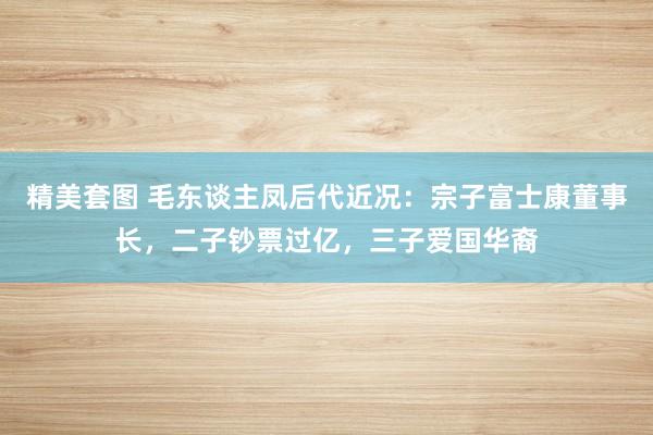 精美套图 毛东谈主凤后代近况：宗子富士康董事长，二子钞票过亿，三子爱国华裔