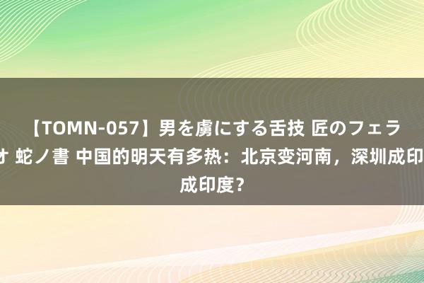 【TOMN-057】男を虜にする舌技 匠のフェラチオ 蛇ノ書 中国的明天有多热：北京变河南，深圳成印度？