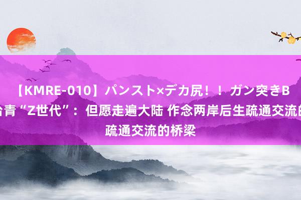 【KMRE-010】パンスト×デカ尻！！ガン突きBEST 台青“Z世代”：但愿走遍大陆 作念两岸后生疏通交流的桥梁