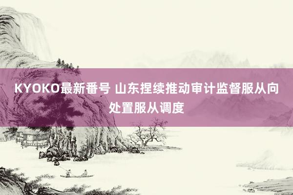 KYOKO最新番号 山东捏续推动审计监督服从向处置服从调度