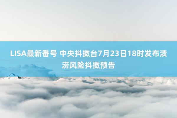 LISA最新番号 中央抖擞台7月23日18时发布渍涝风险抖擞预告