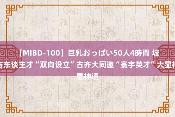 【MIBD-100】巨乳おっぱい50人4時間 城市与东谈主才“双向设立”古齐大同邀“寰宇英才”大显神通