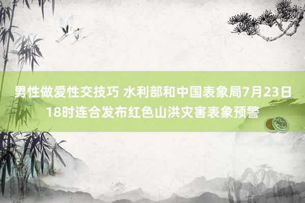 男性做爱性交技巧 水利部和中国表象局7月23日18时连合发布红色山洪灾害表象预警