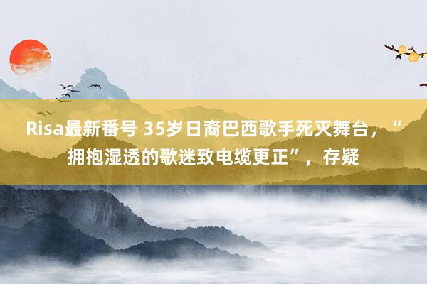 Risa最新番号 35岁日裔巴西歌手死灭舞台，“拥抱湿透的歌迷致电缆更正”，存疑