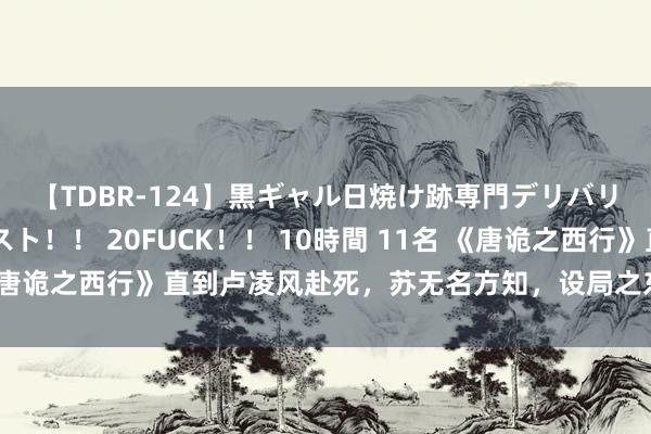 【TDBR-124】黒ギャル日焼け跡専門デリバリーヘルス チョーベスト！！ 20FUCK！！ 10時間 11名 《唐诡之西行》直到卢凌风赴死，苏无名方知，设局之东谈主究竟是谁