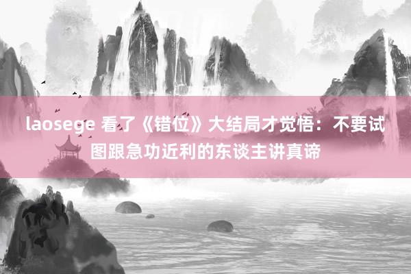 laosege 看了《错位》大结局才觉悟：不要试图跟急功近利的东谈主讲真谛