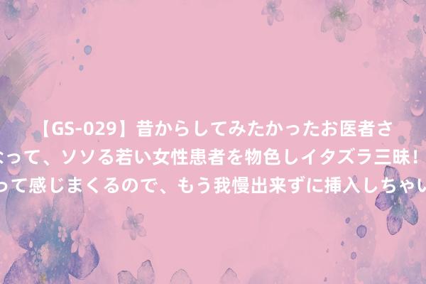 【GS-029】昔からしてみたかったお医者さんゴッコ ニセ医者になって、ソソる若い女性患者を物色しイタズラ三昧！パンツにシミまで作って感じまくるので、もう我慢出来ずに挿入しちゃいました。ああ、昔から憧れていたお医者さんゴッコをついに達成！ 超万名毕业生入职比亚迪 硕博占七成 职工总额超70万