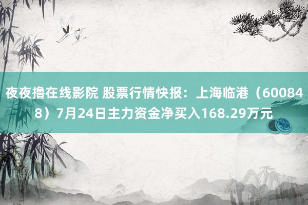 夜夜撸在线影院 股票行情快报：上海临港（600848）7月24日主力资金净买入168.29万元