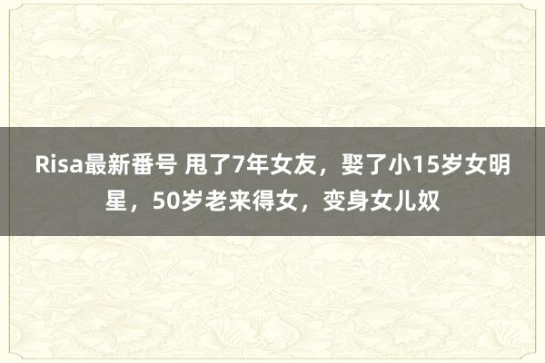 Risa最新番号 甩了7年女友，娶了小15岁女明星，50岁老来得女，变身女儿奴