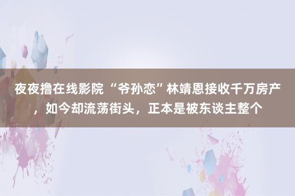 夜夜撸在线影院 “爷孙恋”林靖恩接收千万房产，如今却流荡街头，正本是被东谈主整个