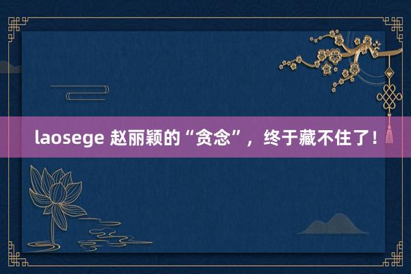 laosege 赵丽颖的“贪念”，终于藏不住了！