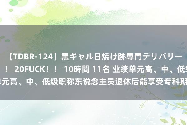 【TDBR-124】黒ギャル日焼け跡専門デリバリーヘルス チョーベスト！！ 20FUCK！！ 10時間 11名 业绩单元高、中、低级职称东说念主员退休后能享受专科期间职务补贴吗？