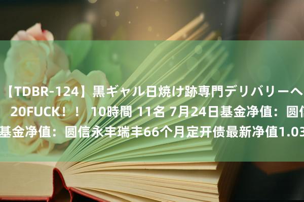 【TDBR-124】黒ギャル日焼け跡専門デリバリーヘルス チョーベスト！！ 20FUCK！！ 10時間 11名 7月24日基金净值：圆信永丰瑞丰66个月定开债最新净值1.0353，涨0.01%