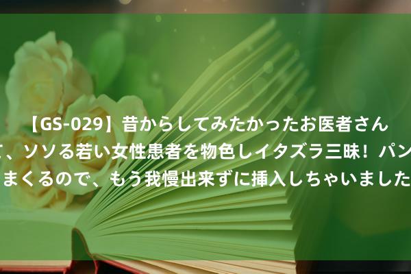 【GS-029】昔からしてみたかったお医者さんゴッコ ニセ医者になって、ソソる若い女性患者を物色しイタズラ三昧！パンツにシミまで作って感じまくるので、もう我慢出来ずに挿入しちゃいました。ああ、昔から憧れていたお医者さんゴッコをついに達成！ 086期三少大乐透预测奖号：前区余数012路分析