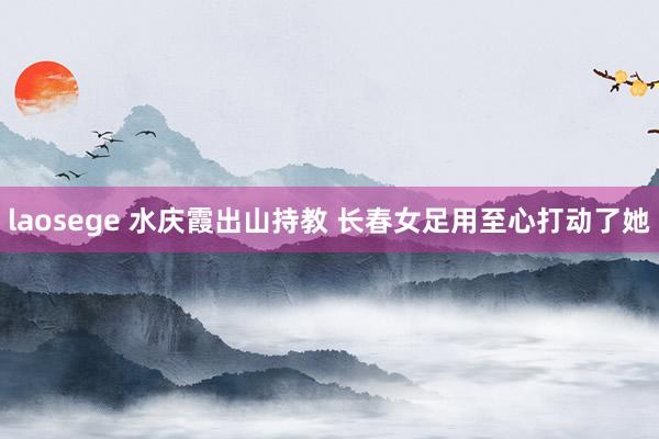 laosege 水庆霞出山持教 长春女足用至心打动了她