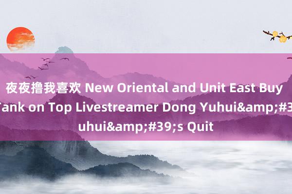 夜夜撸我喜欢 New Oriental and Unit East Buy Shares Tank on Top Livestreamer Dong Yuhui&#39;s Quit