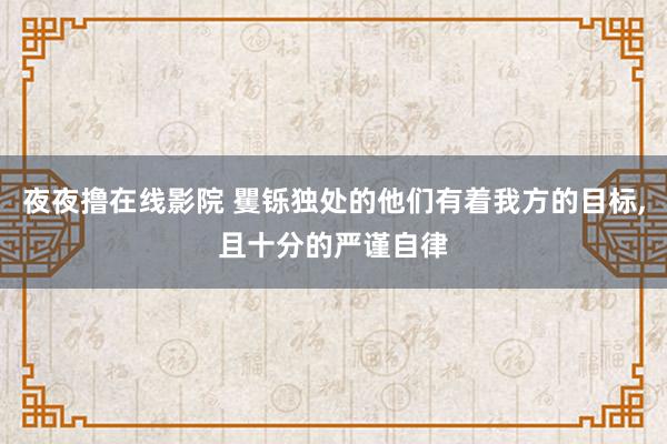 夜夜撸在线影院 矍铄独处的他们有着我方的目标，且十分的严谨自律