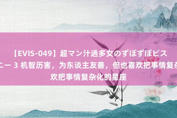 【EVIS-049】超マン汁過多女のずぼずぼピストンオナニー 3 机智历害，为东谈主友善，但也喜欢把事情复杂化的星座