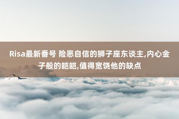 Risa最新番号 险恶自信的狮子座东谈主，内心金子般的皑皑，值得宽饶他的缺点