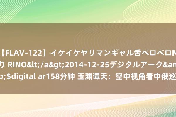 【FLAV-122】イケイケヤリマンギャル舌ベロペロM男ザーメン狩り RINO</a>2014-12-25デジタルアーク&$digital ar158分钟 玉渊谭天：空中视角看中俄巡航，五星红旗与白令海同框！