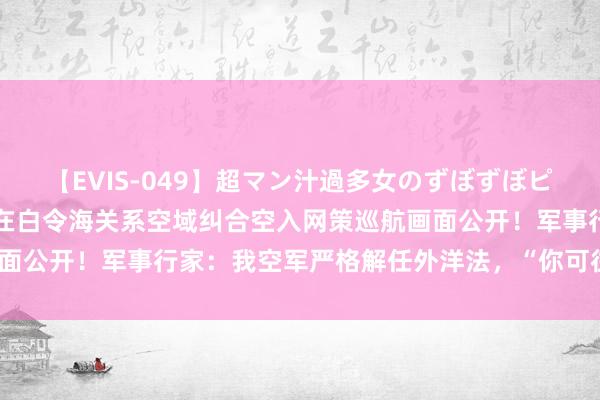 【EVIS-049】超マン汁過多女のずぼずぼピストンオナニー 3 中俄在白令海关系空域纠合空入网策巡航画面公开！军事行家：我空军严格解任外洋法，“你可往，我亦可往”