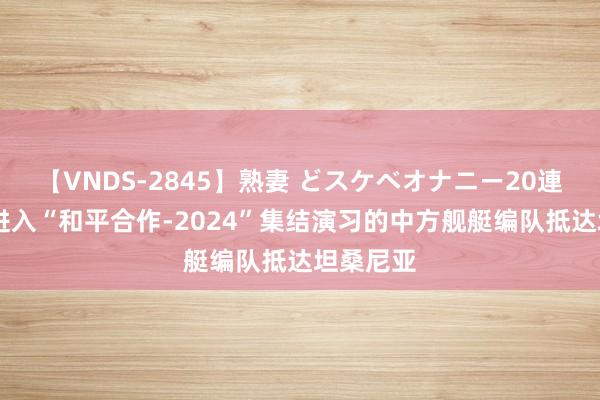 【VNDS-2845】熟妻 どスケベオナニー20連発！！ 进入“和平合作-2024”集结演习的中方舰艇编队抵达坦桑尼亚