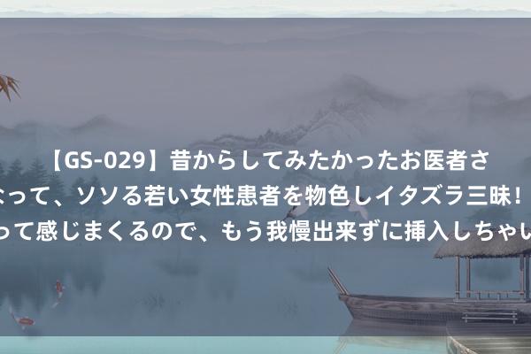 【GS-029】昔からしてみたかったお医者さんゴッコ ニセ医者になって、ソソる若い女性患者を物色しイタズラ三昧！パンツにシミまで作って感じまくるので、もう我慢出来ずに挿入しちゃいました。ああ、昔から憧れていたお医者さんゴッコをついに達成！ 云南出台促进“两新组织”建会入会计谋