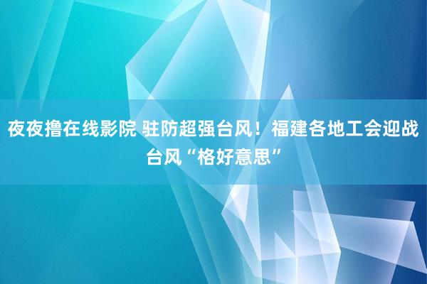 夜夜撸在线影院 驻防超强台风！福建各地工会迎战台风“格好意思”