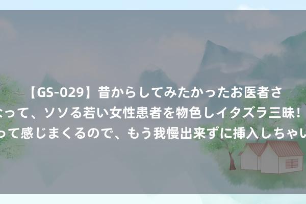 【GS-029】昔からしてみたかったお医者さんゴッコ ニセ医者になって、ソソる若い女性患者を物色しイタズラ三昧！パンツにシミまで作って感じまくるので、もう我慢出来ずに挿入しちゃいました。ああ、昔から憧れていたお医者さんゴッコをついに達成！ 定了！石室中学领办，九月开校！