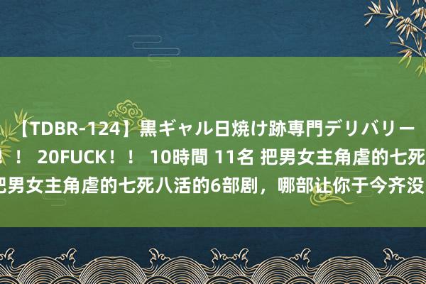 【TDBR-124】黒ギャル日焼け跡専門デリバリーヘルス チョーベスト！！ 20FUCK！！ 10時間 11名 把男女主角虐的七死八活的6部剧，哪部让你于今齐没能走出来？