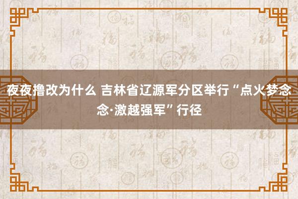 夜夜撸改为什么 吉林省辽源军分区举行“点火梦念念·激越强军”行径