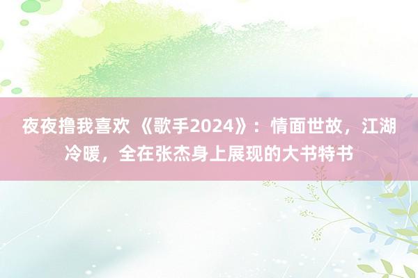 夜夜撸我喜欢 《歌手2024》：情面世故，江湖冷暖，全在张杰身上展现的大书特书