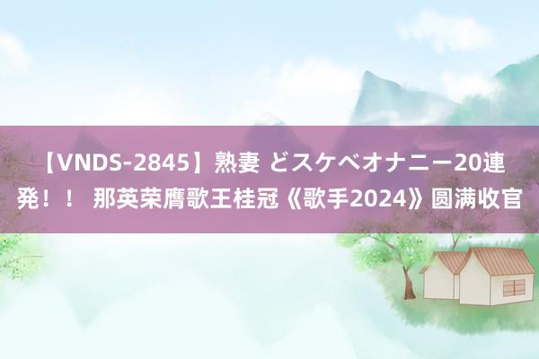 【VNDS-2845】熟妻 どスケベオナニー20連発！！ 那英荣膺歌王桂冠《歌手2024》圆满收官