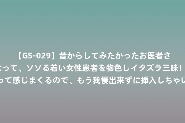 【GS-029】昔からしてみたかったお医者さんゴッコ ニセ医者になって、ソソる若い女性患者を物色しイタズラ三昧！パンツにシミまで作って感じまくるので、もう我慢出来ずに挿入しちゃいました。ああ、昔から憧れていたお医者さんゴッコをついに達成！ 爆！天权访谈刘同刚收尾，后脚董宇辉官宣访谈麦家陈念念诚，有看头