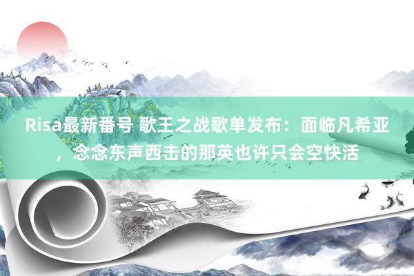 Risa最新番号 歌王之战歌单发布：面临凡希亚，念念东声西击的那英也许只会空快活