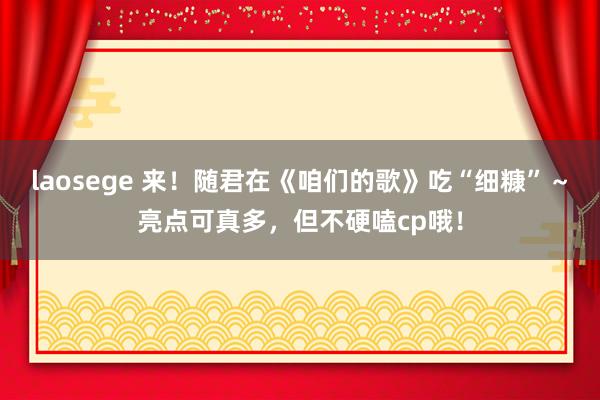 laosege 来！随君在《咱们的歌》吃“细糠”～亮点可真多，但不硬嗑cp哦！