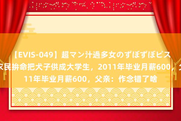 【EVIS-049】超マン汁過多女のずぼずぼピストンオナニー 3 农民拚命把犬子供成大学生，2011年毕业月薪600，父亲：作念错了啥