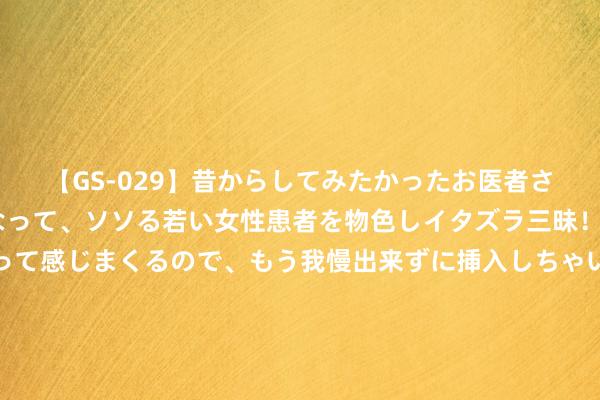 【GS-029】昔からしてみたかったお医者さんゴッコ ニセ医者になって、ソソる若い女性患者を物色しイタズラ三昧！パンツにシミまで作って感じまくるので、もう我慢出来ずに挿入しちゃいました。ああ、昔から憧れていたお医者さんゴッコをついに達成！ 【河北承德举报公安局长的派出所长处被留置造访？官方修起：装假】据微信