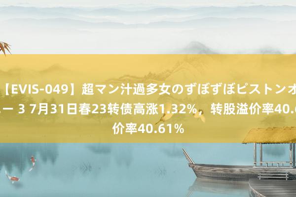 【EVIS-049】超マン汁過多女のずぼずぼピストンオナニー 3 7月31日春23转债高涨1.32%，转股溢价率40.61%