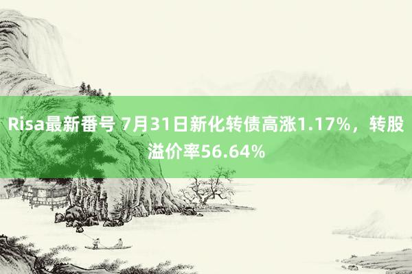 Risa最新番号 7月31日新化转债高涨1.17%，转股溢价率56.64%