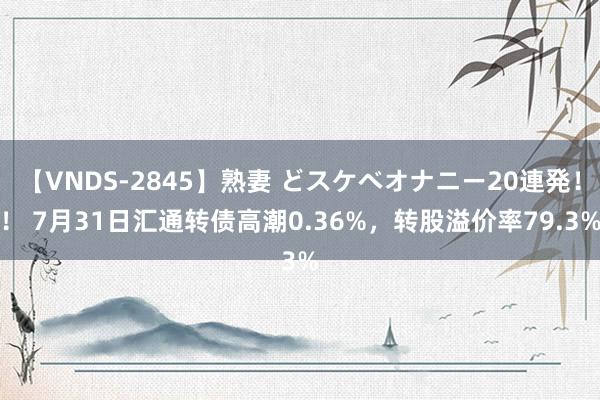 【VNDS-2845】熟妻 どスケベオナニー20連発！！ 7月31日汇通转债高潮0.36%，转股溢价率79.3%