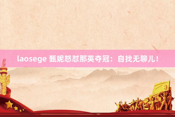 laosege 甄妮怒怼那英夺冠：自找无聊儿！