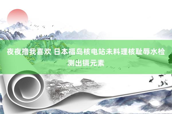 夜夜撸我喜欢 日本福岛核电站未料理核耻辱水检测出镉元素