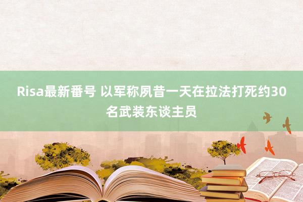 Risa最新番号 以军称夙昔一天在拉法打死约30名武装东谈主员