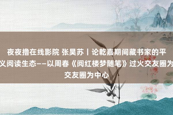 夜夜撸在线影院 张昊苏丨论乾嘉期间藏书家的平常演义阅读生态——以周春《阅红楼梦随笔》过火交友圈为中心