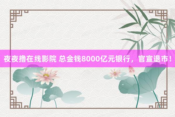 夜夜撸在线影院 总金钱8000亿元银行，官宣退市！