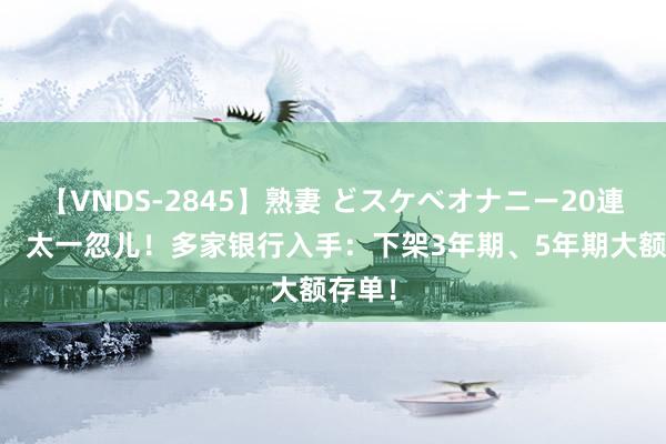 【VNDS-2845】熟妻 どスケベオナニー20連発！！ 太一忽儿！多家银行入手：下架3年期、5年期大额存单！