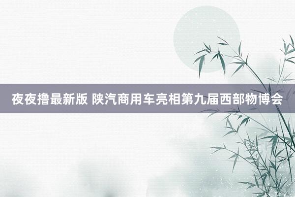 夜夜撸最新版 陕汽商用车亮相第九届西部物博会